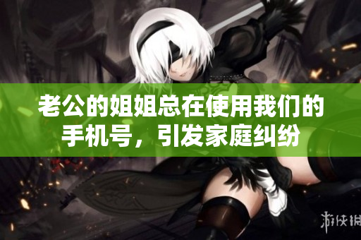 老公的姐姐总在使用我们的手机号，引发家庭纠纷