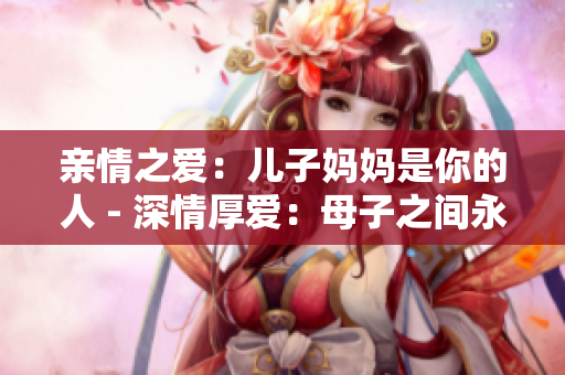 亲情之爱：儿子妈妈是你的人 - 深情厚爱：母子之间永恒的羁绊