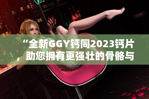 “全新GGY钙同2023钙片，助您拥有更强壮的骨骼与健康体魄！”