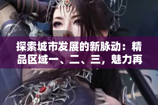 探索城市发展的新脉动：精品区域一、二、三，魅力再升级！