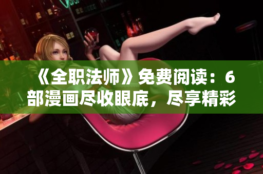 《全职法师》免费阅读：6部漫画尽收眼底，尽享精彩下拉阅读乐趣