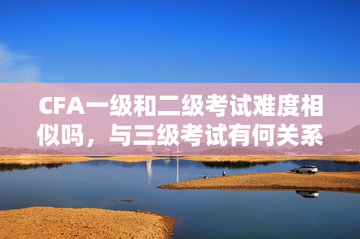 CFA一级和二级考试难度相似吗，与三级考试有何关系？