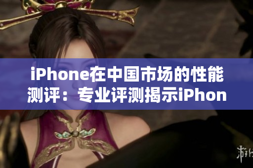 iPhone在中国市场的性能测评：专业评测揭示iPhone的表现