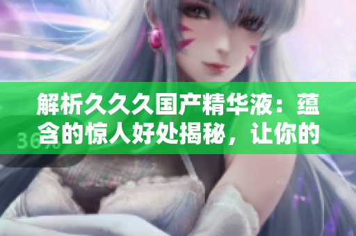 解析久久久国产精华液：蕴含的惊人好处揭秘，让你的肌肤焕发光彩！