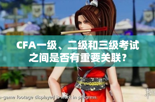 CFA一级、二级和三级考试之间是否有重要关联？