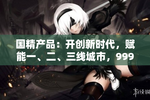 国精产品：开创新时代，赋能一、二、三线城市，999大放异彩