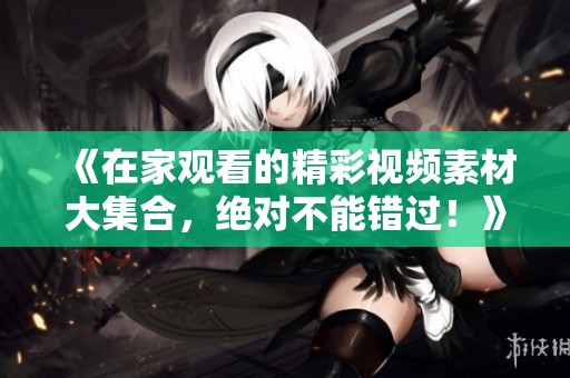 《在家观看的精彩视频素材大集合，绝对不能错过！》