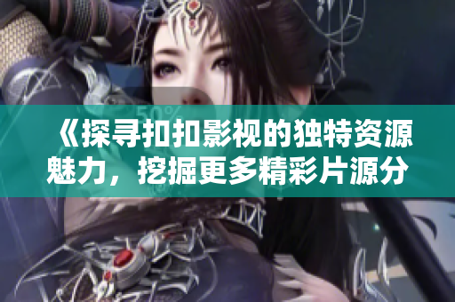 《探寻扣扣影视的独特资源魅力，挖掘更多精彩片源分享》