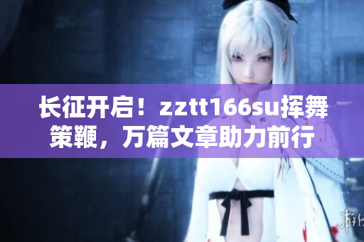 长征开启！zztt166su挥舞策鞭，万篇文章助力前行