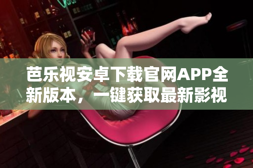 芭乐视安卓下载官网APP全新版本，一键获取最新影视资讯与优质娱乐内容