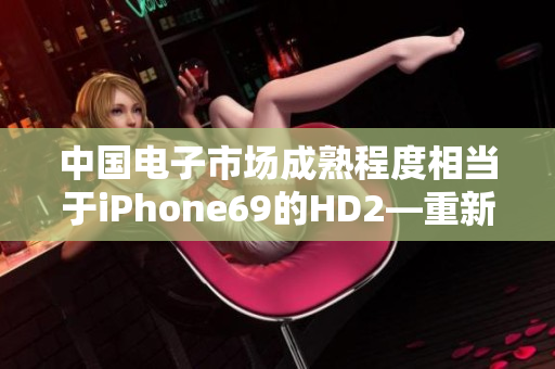 中国电子市场成熟程度相当于iPhone69的HD2—重新定义创新水平