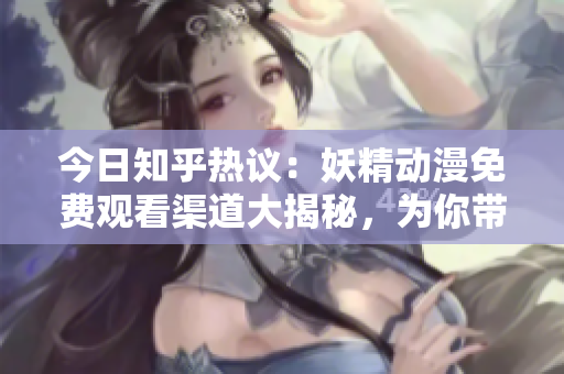 今日知乎热议：妖精动漫免费观看渠道大揭秘，为你带来免费登录指南