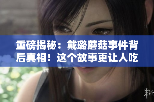 重磅揭秘：戴璐蘑菇事件背后真相！这个故事更让人吃惊！