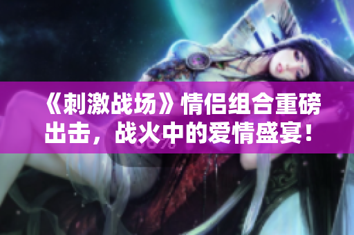 《刺激战场》情侣组合重磅出击，战火中的爱情盛宴！