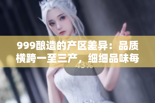 999酿造的产区差异：品质横跨一至三产，细细品味每个地区的独特风味