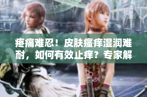 疼痛难忍！皮肤瘙痒湿润难耐，如何有效止痒？专家解读有效护理方法