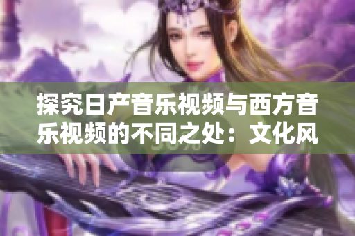 探究日产音乐视频与西方音乐视频的不同之处：文化风格与审美观的碰撞