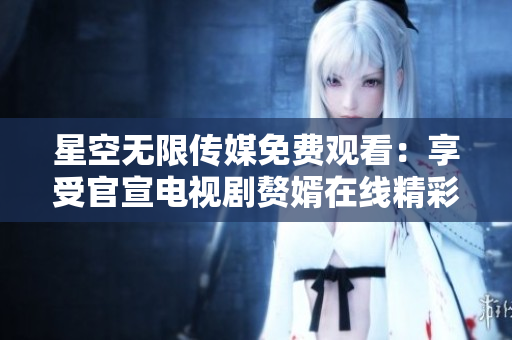 星空无限传媒免费观看：享受官宣电视剧赘婿在线精彩剧情