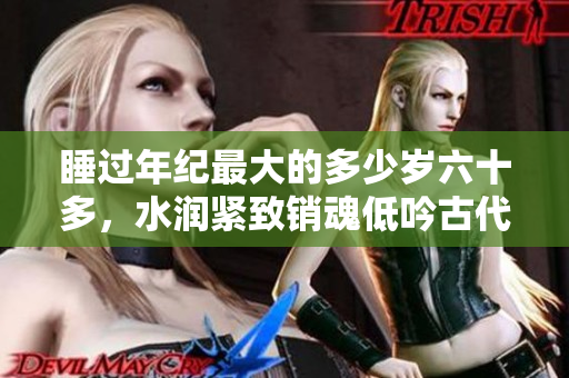 睡过年纪最大的多少岁六十多，水润紧致销魂低吟古代，水润紧致销魂低吟，说说都是怎么的干对象的，睡眠を取らなくてもいい，睡觉抓着小鸡一晚上会怎样512