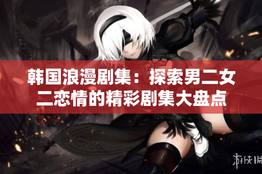韩国浪漫剧集：探索男二女二恋情的精彩剧集大盘点