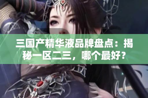 三国产精华液品牌盘点：揭秘一区二三，哪个最好？