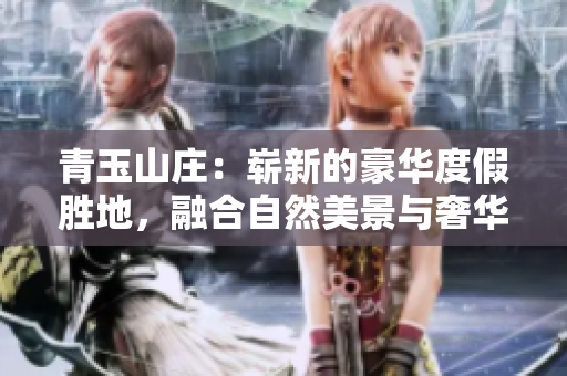 青玉山庄：崭新的豪华度假胜地，融合自然美景与奢华体验