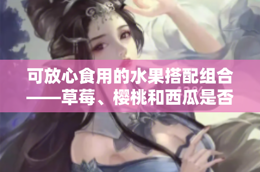 可放心食用的水果搭配组合——草莓、樱桃和西瓜是否可一起食用