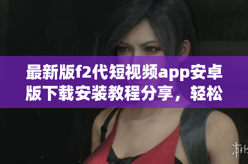 最新版f2代短视频app安卓版下载安装教程分享，轻松玩转新功能