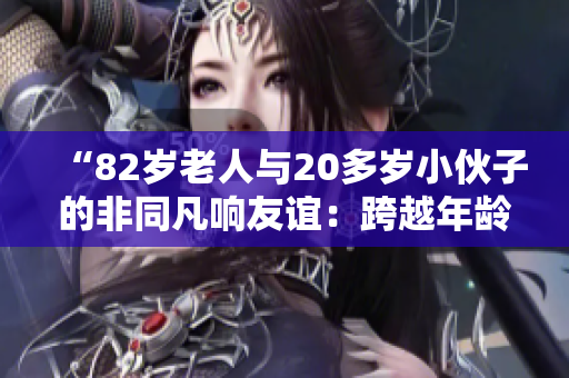 “82岁老人与20多岁小伙子的非同凡响友谊：跨越年龄的真情故事”