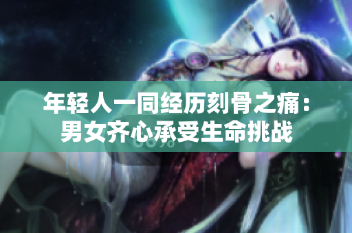 年轻人一同经历刻骨之痛：男女齐心承受生命挑战