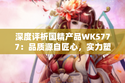 深度评析国精产品WK5777：品质源自匠心，实力塑造行业新标杆
