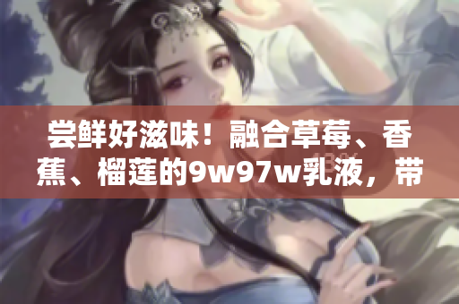 尝鲜好滋味！融合草莓、香蕉、榴莲的9w97w乳液，带来口感新体验！