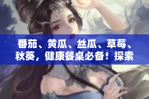 番茄、黄瓜、丝瓜、草莓、秋葵，健康餐桌必备！探索多样食材的美味秘籍