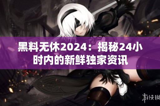 黑料无休2024：揭秘24小时内的新鲜独家资讯