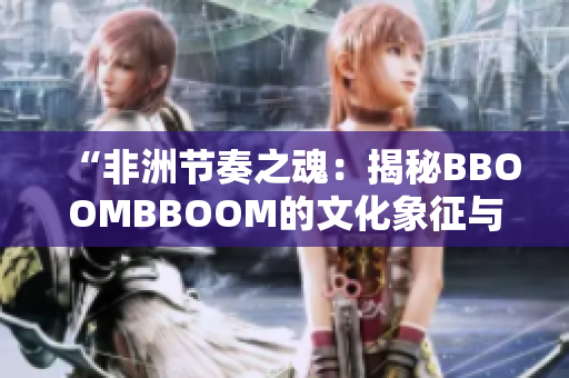 “非洲节奏之魂：揭秘BBOOMBBOOM的文化象征与音乐魅力”