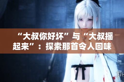 “大叔你好坏”与“大叔摇起来”：探索那首令人回味无穷的流行歌曲