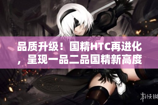 品质升级！国精HTC再进化，呈现一品二品国精新高度