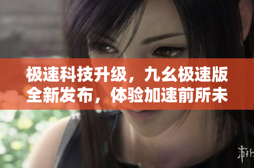 极速科技升级，九幺极速版全新发布，体验加速前所未有的科技魅力