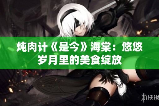 炖肉计《是今》海棠：悠悠岁月里的美食绽放
