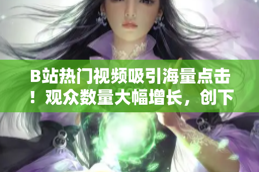 B站热门视频吸引海量点击！观众数量大幅增长，创下新纪录