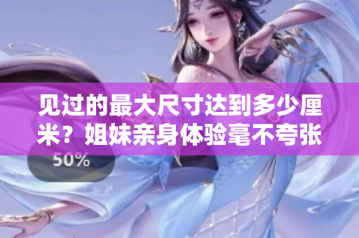 见过的最大尺寸达到多少厘米？姐妹亲身体验毫不夸张，惊为天人！