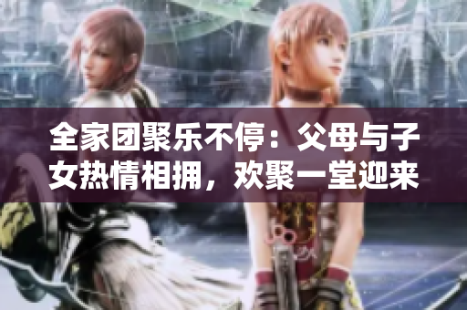 全家团聚乐不停：父母与子女热情相拥，欢聚一堂迎来《父母全家儿女大联欢》第14集