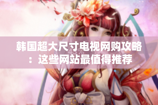 韩国超大尺寸电视网购攻略：这些网站最值得推荐