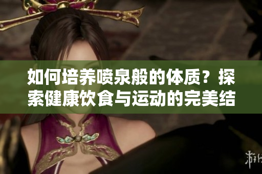 如何培养喷泉般的体质？探索健康饮食与运动的完美结合