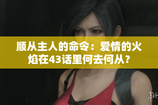 顺从主人的命令：爱情的火焰在43话里何去何从？
