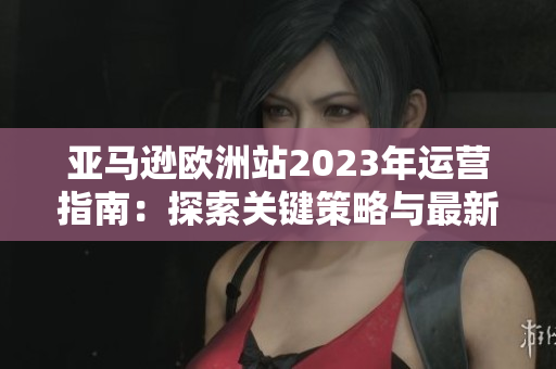 亚马逊欧洲站2023年运营指南：探索关键策略与最新发展趋势