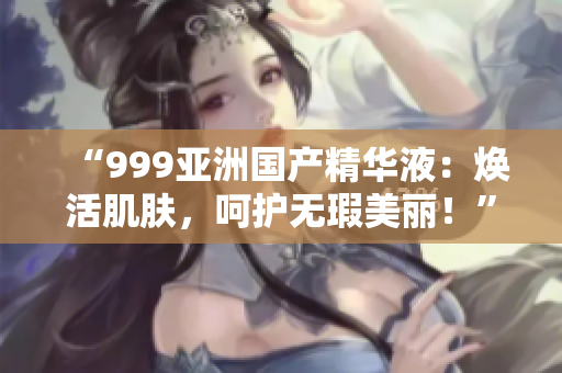 “999亚洲国产精华液：焕活肌肤，呵护无瑕美丽！”
