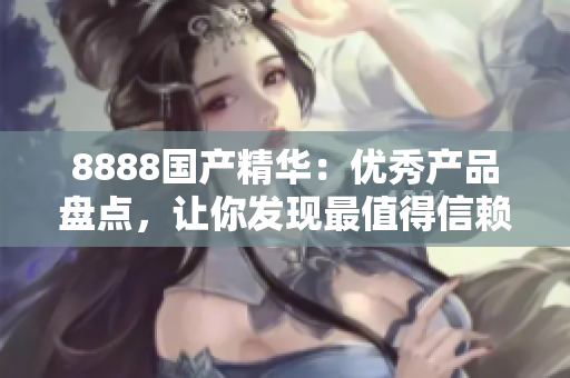 8888国产精华：优秀产品盘点，让你发现最值得信赖的国产好物