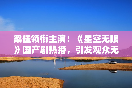 梁佳领衔主演！《星空无限》国产剧热播，引发观众无限热议