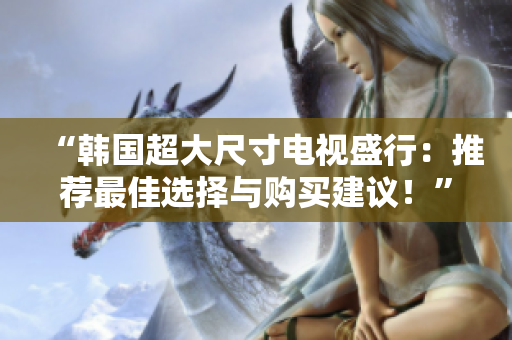 “韩国超大尺寸电视盛行：推荐最佳选择与购买建议！”
